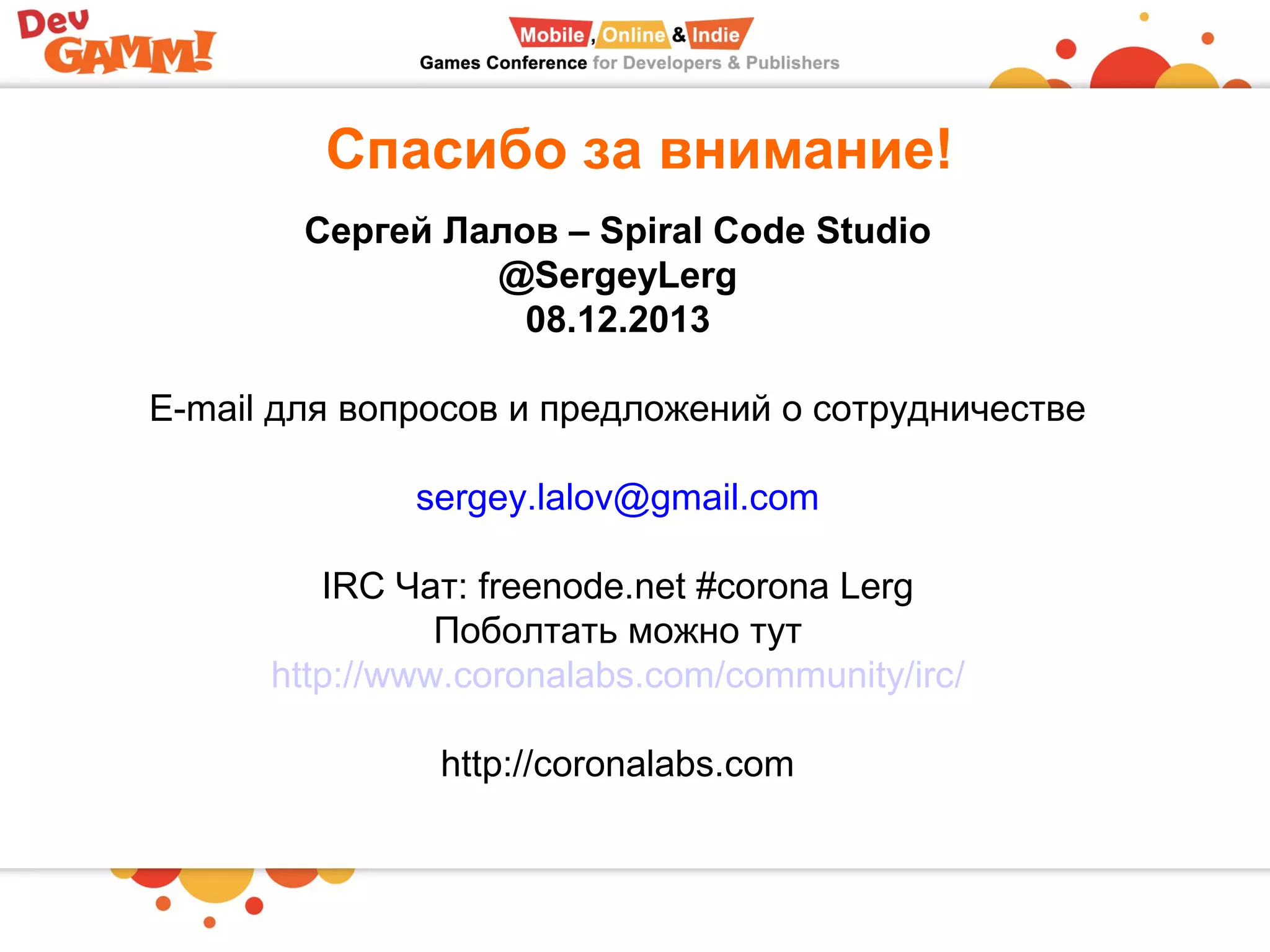 Спасибо за внимание!
Сергей Лалов – Spiral Code Studio
@SergeyLerg
08.12.2013
E-mail для вопросов и предложений о сотрудничестве
sergey.lalov@gmail.com
IRC Чат: freenode.net #corona Lerg
Поболтать можно тут
http://www.coronalabs.com/community/irc/
http://coronalabs.com
 