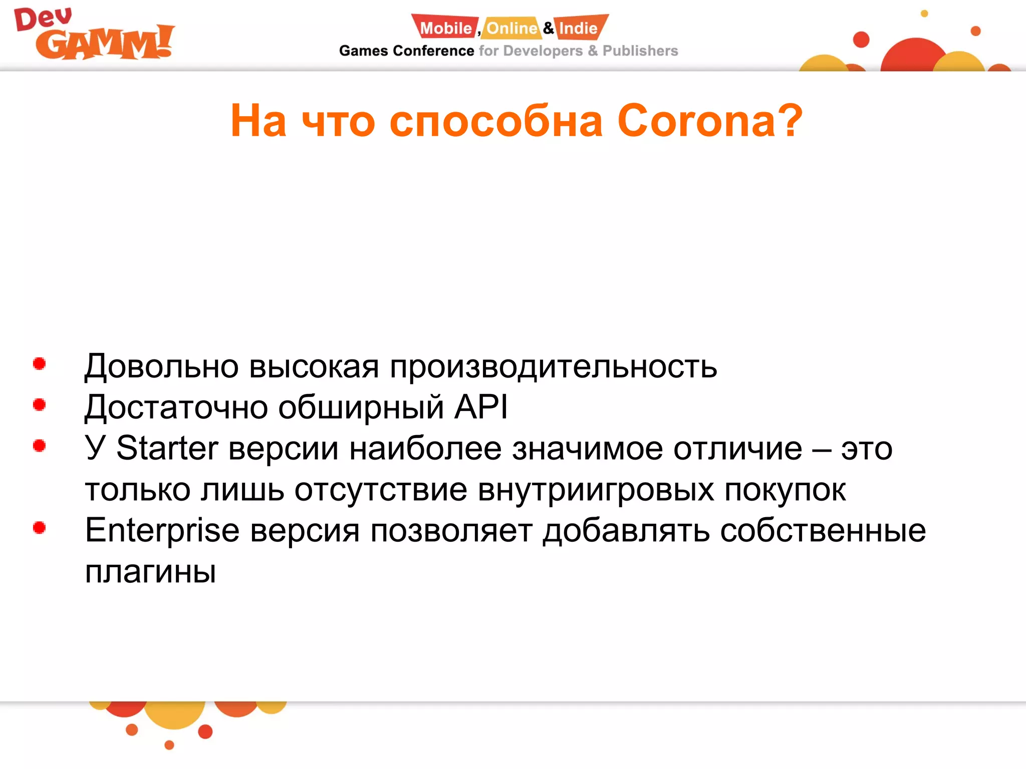 На что способна Corona?
Довольно высокая производительность
Достаточно обширный API
У Starter версии наиболее значимое отличие – это
только лишь отсутствие внутриигровых покупок
Enterprise версия позволяет добавлять собственные
плагины
 