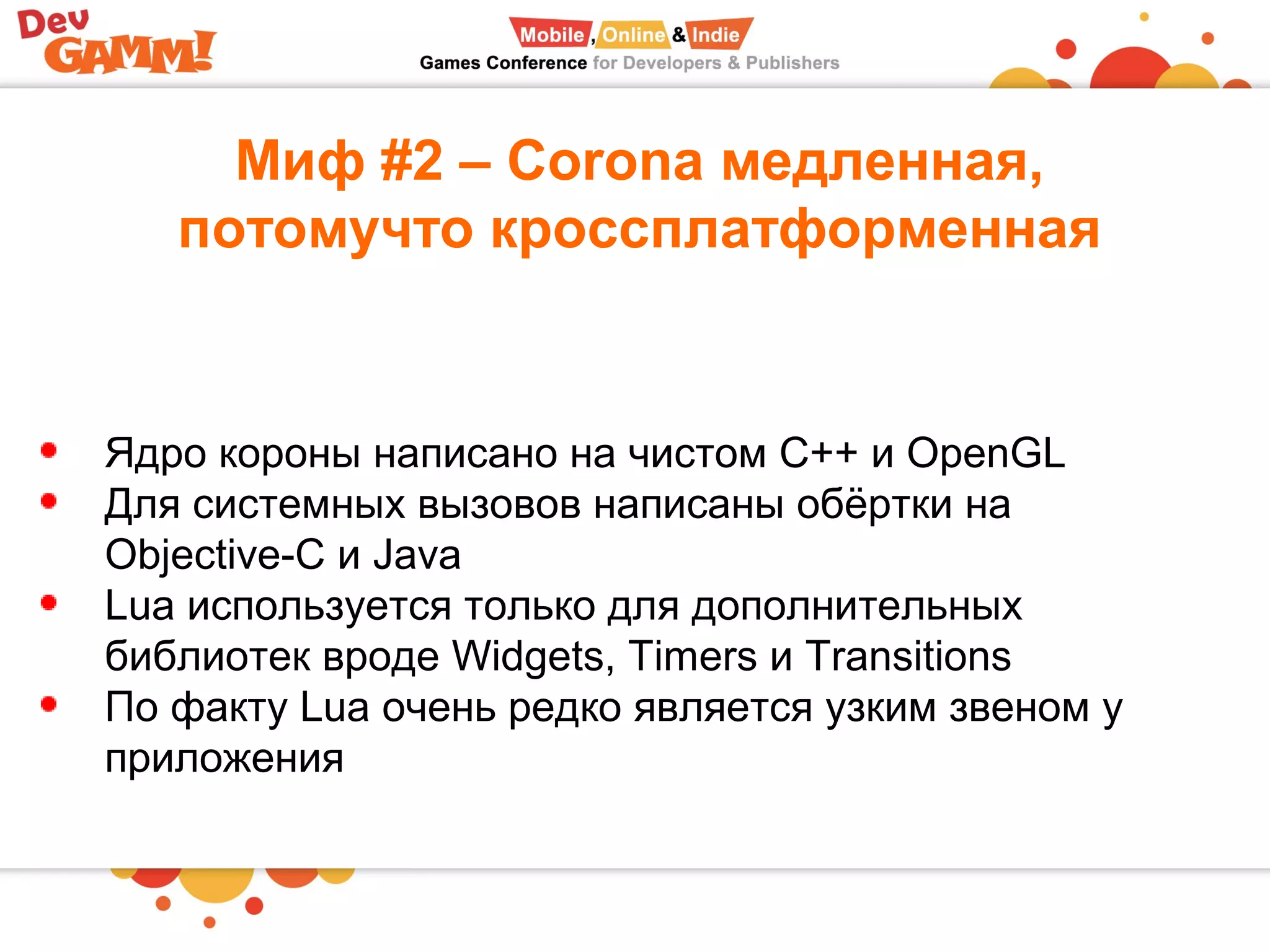 Миф #2 – Corona медленная,
потомучто кроссплатформенная
Ядро короны написано на чистом С++ и OpenGL
Для системных вызовов написаны обёртки на
Objective-C и Java
Lua используется только для дополнительных
библиотек вроде Widgets, Timers и Transitions
По факту Lua очень редко является узким звеном у
приложения
 