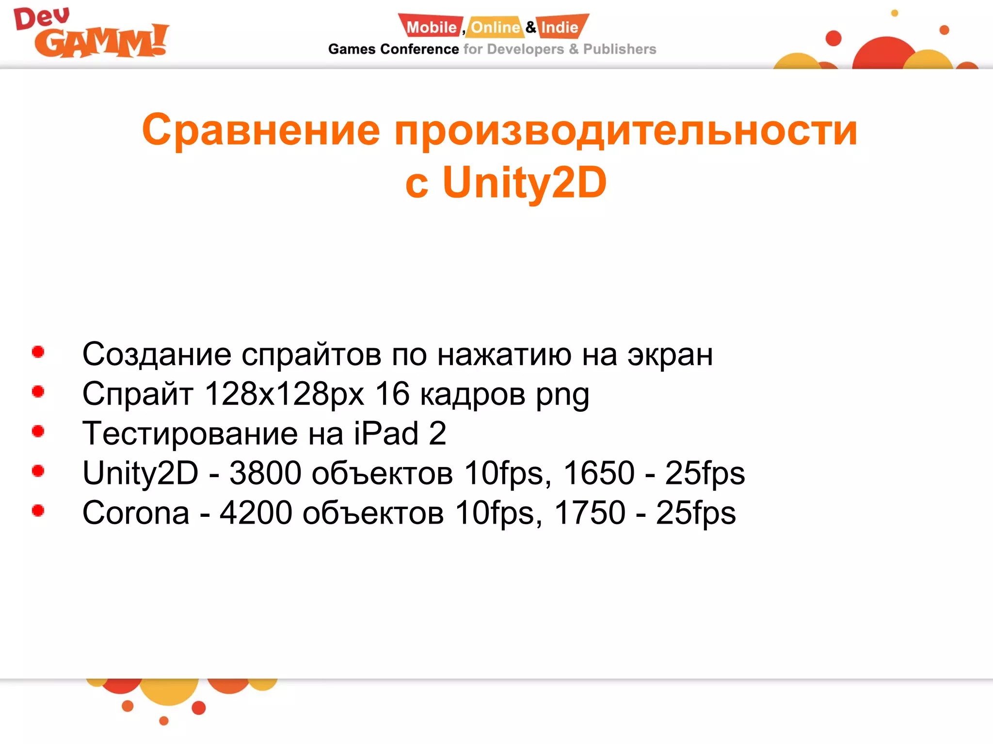 Сравнение производительности
с Unity2D
Создание спрайтов по нажатию на экран
Спрайт 128x128px 16 кадров png
Тестирование на iPad 2
Unity2D - 3800 объектов 10fps, 1650 - 25fps
Corona - 4200 объектов 10fps, 1750 - 25fps
 