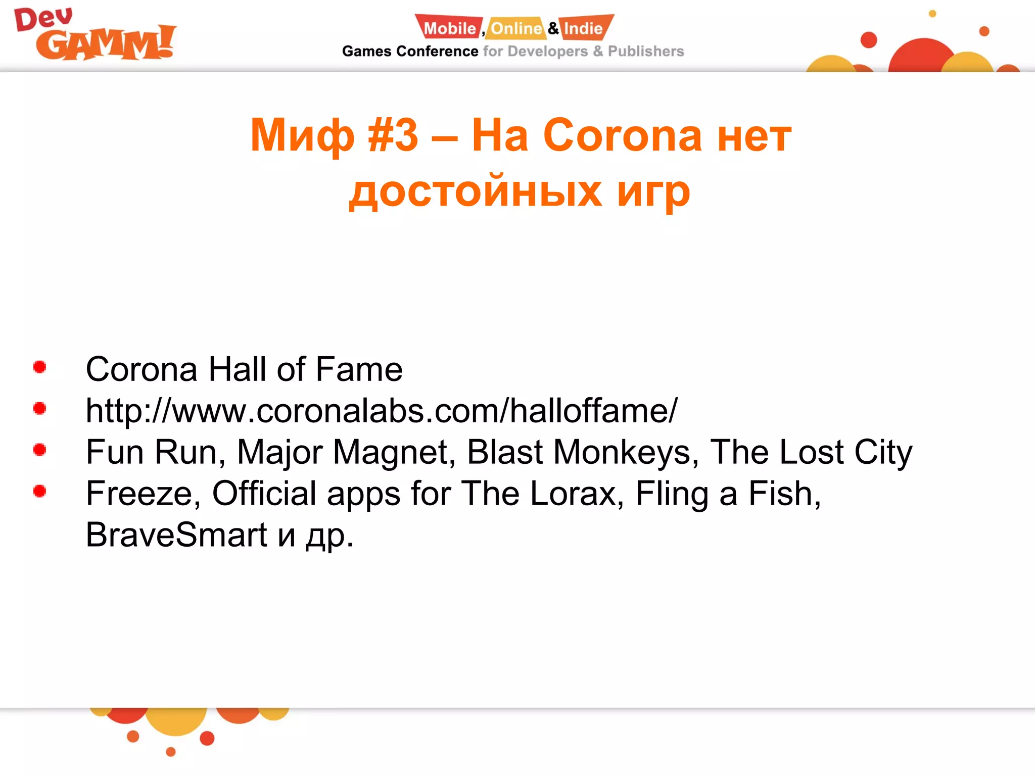 Миф #3 – На Corona нет
достойных игр
Corona Hall of Fame
http://www.coronalabs.com/halloffame/
Fun Run, Major Magnet, Blast Monkeys, The Lost City
Freeze, Official apps for The Lorax, Fling a Fish,
BraveSmart и др.
 