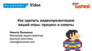 Как сделать видеопрезентацию
вашей игры: процесс и советы
Никита Леоненко
Менеджер видео-проектов
alconost.com/video
video@alconost.com
 