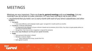MEETINGS
Meetings are very important. There are 1-on-1s, general meetings and usual meetings. Cut any
meeting if you do not plan to make a decision, or if you have nothing to say to each other.
• I recommend that you hold 1-on-1s every month with each of your direct subordinates and other
leaders.
• Set goals.
• To be more effective, each employee needs a goal. I set goals for 1 month and for six months.
• Feedback. Criticize and praise.
• It's important to be prepared. Let your criticism is based not on emotions, but on facts. Your duty is to give people advice on
how they can become better
• Recognition. From time to time, recognition is required for everyone
• It’s a two-way feedback! Let the person speak honestly
• Trust:
• Some personal information is shared
• Behavior is natural, relaxed
• Before expecting these things, provide them first
• Both agreed on points
 