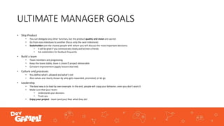 ULTIMATE MANAGER GOALS
• Ship Product
• You can delegate any other function, but the product quality and vision are sacred
• Go from one milestone to another (focus only the next milestone)
• Stakeholders are the closest people with whom you will discuss the most important decisions:
• It will be great if you communicate closely and be even a friends
• Ask stakeholders for feedback frequently
• Build a team
• Team members are progressing
• Keep the team stable, team is (main?) project deliverable
• Constant improvement (apply lessons learned)
• Culture and processes
• You define what’s allowed and what’s not
• Also values are clearly shown by who gets rewarded, promoted, or let go
• Leadership
• The best way is to lead by own example. In the end, people will copy your behavior, even you don’t want it
• Make sure that your team:
• Understands your decisions
• Trusts you
• Enjoy your project - team (and you) likes what they do!
 