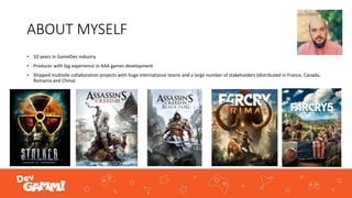 ABOUT MYSELF
• 10 years in GameDev industry
• Producer with big experience in AAA games development
• Shipped multisite collaboration projects with huge international teams and a large number of stakeholders (distributed in France, Canada,
Romania and China)
 