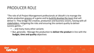 PRODUCER ROLE
“The role of all Project Management professionals at Ubisoft is to manage the
whole production process of a game and to build & develop the team that will
deliver it. They bridge the creative, production and business visions, liaising with all
stakeholders, mitigating the risks and ensuring the content quality to deliver
success games…”
• … and many many other variants
• But, generally - Manage the production to deliver the product in line with the
budget, time and quality objectives
 