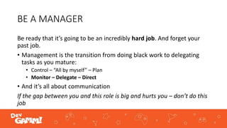 BE A MANAGER
Be ready that it’s going to be an incredibly hard job. And forget your
past job.
• Management is the transition from doing black work to delegating
tasks as you mature:
• Control – “All by myself” – Plan
• Monitor – Delegate – Direct
• And it’s all about communication
If the gap between you and this role is big and hurts you – don’t do this
job
 