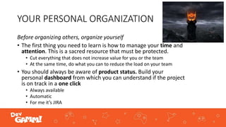 YOUR PERSONAL ORGANIZATION
Before organizing others, organize yourself
• The first thing you need to learn is how to manage your time and
attention. This is a sacred resource that must be protected.
• Cut everything that does not increase value for you or the team
• At the same time, do what you can to reduce the load on your team
• You should always be aware of product status. Build your
personal dashboard from which you can understand if the project
is on track in a one click
• Always available
• Automatic
• For me it’s JIRA
 
