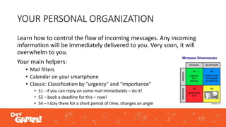 YOUR PERSONAL ORGANIZATION
Learn how to control the flow of incoming messages. Any incoming
information will be immediately delivered to you. Very soon, it will
overwhelm to you.
Your main helpers:
• Mail filters
• Calendar on your smartphone
• Classic: Classification by “urgency” and “importance”
• S1 - If you can reply on some mail immediately – do it!
• S2 – book a deadline for this – now!
• S4 – I stay there for a short period of time, changes an angle
 