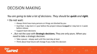 DECISION MAKING
You are going to take a lot of decisions. They should be quick and right.
• Do not wait:
• Always think how many persons or things are blocked by you
• Hard fact: 1 day lost in 1 year before the project release is equal to 1 day lost in 1 week
before release
• Support team decisions
• …But not the case with Strategic decisions. They are only yours. When you
need to take a strategic decision:
• Take a pause – always wait until the next day at least
• Think about how future will change if you make this decision
 