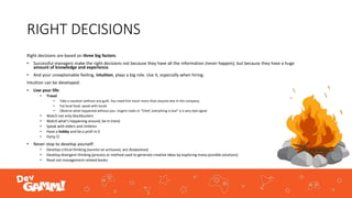 RIGHT DECISIONS
Right decisions are based on three big factors:
• Successful managers make the right decisions not because they have all the information (never happen), but because they have a huge
amount of knowledge and experience.
• And your unexplainable feeling, intuition, plays a big role. Use it, especially when hiring.
Intuition can be developed:
• Live your life:
• Travel
• Take a vacation without any guilt. You need him much more than anyone else in the company.
• Eat local food, speak with locals
• Observe what happened without you. Urgent mails or "Chief, everything is lost" is a very bad signal
• Watch not only blockbusters
• Watch what’s happening around, be in trend
• Speak with elders and children
• Have a hobby and be a profi in it
• Party 
• Never stop to develop yourself:
• Develop critical thinking (ничто не истинно, все дозволено)
• Develop divergent thinking (process or method used to generate creative ideas by exploring many possible solutions)
• Read not management-related books
 