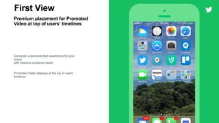 vv
Tweet
YouTube @YouTube
Find the right soundtrack for the
real you. Get the new app:
goo.gl/YmAVvE #YouTubeMusic
First View
Premium placement for Promoted
Video at top of users’ timelines
Generate unprecedented awareness for your
brand
with massive audience reach
Promoted Video displays at the top of users’
timelines
7:14 AM
Promoted
1.1K 5.8K
Erica Haile @ericahaile
2 19
 