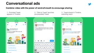 City Superheros
@CitySuperheroes
Your city is in danger! Who do you call
on to help save it?
Promoted
Tweet #DaringDan
Tweet #BraveBritney
0:03
When my @CitySuperheroes city is in danger,
I call #BraveBritney to save it. Who do you call?
http://link.to/adunit
Brooke Burdge
@brookeburdge
Tweet #DaringDan
Tweet #BraveBritney
0:03
Brooke Burdge
@brookeburdge
When my @CitySuperheroes city is in danger,
I call #BraveBritney to save it. Who do you
call?
Tweet #FearlessFrank
Tweet #FearlessFrank
Conversational ads
Combine video with the power of word-of-mouth to encourage sharing
1. Promoted Tweet
appears in Timeline
2. “Click to Tweet” launches
pre-populated Tweet
3. Tweet shared in Timeline,
extending reach
 