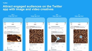 Attract engaged audiences on the Twitter
app with image and video creatives
Twitter
4:12 PM
Home
The Barista Bar @BaristaBar • 1m
The 1:91 aspect ratio app card will look
like this!
Promoted
The Great Coffee App
App Store
1.91:1
Image App Card
Install
1:1
Image App Card
4:12 PM
Home
The Barista Bar @BaristaBar • 1m
The 1:1 aspect ratio app card will look
like this!
Promoted
The Great Coffee App
App Store
Install
16:9
Video App Card
4:12 PM
Home
The Barista Bar @BaristaBar • 1m
The 16:9 video app card will look like
this!
Promoted
The Great Coffee App
App Store
Install
1:1
Video App Card
4:12 PM
Home
The Barista Bar @BaristaBar • 1m
The 1:1 video app card will look like
this!
Promoted
The Great Coffee App
App Store
Install
 