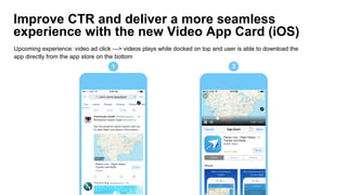 Improve CTR and deliver a more seamless
experience with the new Video App Card (iOS)
Upcoming experience: video ad click —> videos plays while docked on top and user is able to download the
app directly from the app store on the bottom
1 2
 