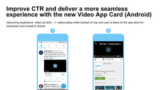 Improve CTR and deliver a more seamless
experience with the new Video App Card (Android)
Upcoming experience: video ad click —> videos plays while docked on top and user is taken to the app store for
download once Install is clicked
1 2
 