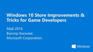 Windows 10 Store Improvements &
Tricks for Game Developers
Май 2016
Виктор Киселев
Microsoft Corporation
 