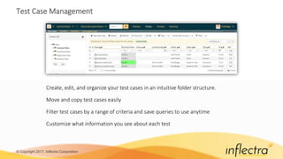 © Copyright 2017, Inflectra Corporation
Test Case Management
Create, edit, and organize your test cases in an intuitive folder structure.
Move and copy test cases easily
Filter test cases by a range of criteria and save queries to use anytime
Customize what information you see about each test
 