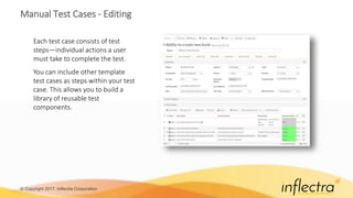 © Copyright 2017, Inflectra Corporation
Manual Test Cases - Editing
Each test case consists of test
steps—individual actions a user
must take to complete the test.
You can include other template
test cases as steps within your test
case. This allows you to build a
library of reusable test
components.
 