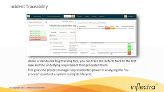 © Copyright 2017, Inflectra Corporation
Incident Traceability
Unlike a standalone bug tracking tool, you can trace the defects back to the test
case and the underlying requirement that generated them.
This gives the project manager unprecedented power in analyzing the “in-
process” quality of a system during its lifecycle.
 