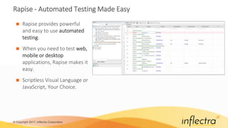 © Copyright 2017, Inflectra Corporation
Rapise - Automated Testing Made Easy
 Rapise provides powerful
and easy to use automated
testing.
 When you need to test web,
mobile or desktop
applications, Rapise makes it
easy.
 Scriptless Visual Language or
JavaScript, Your Choice.
 