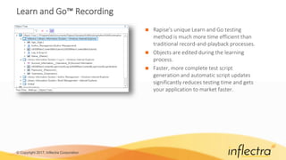 © Copyright 2017, Inflectra Corporation
Learn and Go™ Recording
 Rapise's unique Learn and Go testing
method is much more time efficient than
traditional record-and-playback processes.
 Objects are edited during the learning
process.
 Faster, more complete test script
generation and automatic script updates
significantly reduces testing time and gets
your application to market faster.
 
