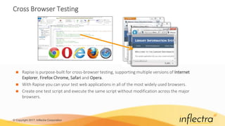 © Copyright 2017, Inflectra Corporation
Cross Browser Testing
 Rapise is purpose-built for cross-browser testing, supporting multiple versions of Internet
Explorer, Firefox Chrome, Safari and Opera.
 With Rapise you can your test web applications in all of the most widely used browsers.
 Create one test script and execute the same script without modification across the major
browsers.
 