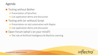 © Copyright 2017, Inflectra Corporation
Agenda
 Testing without Bother
 Presentation of SpiraTest
 Live application demo and discussion
 Testing with (or without) Script
 Presentation on test automation with Rapise
 Live application demo and discussion
 Open Forum (what’s on your mind?)
 The role of Artificial Intelligence & Machine Learning
 