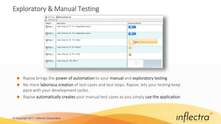 © Copyright 2017, Inflectra Corporation
Exploratory & Manual Testing
 Rapise brings the power of automation to your manual and exploratory testing.
 No more laborious creation of test cases and test steps. Rapise, lets your testing keep
pace with your development cycles.
 Rapise automatically creates your manual test cases as you simply use the application
 