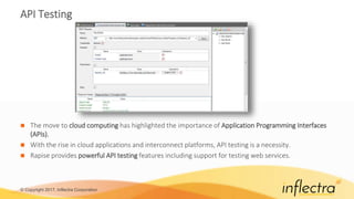 © Copyright 2017, Inflectra Corporation
API Testing
 The move to cloud computing has highlighted the importance of Application Programming Interfaces
(APIs).
 With the rise in cloud applications and interconnect platforms, API testing is a necessity.
 Rapise provides powerful API testing features including support for testing web services.
 