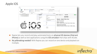 © Copyright 2017, Inflectra Corporation
Apple iOS
 Rapise lets you record and play automated tests on physical iOS devices (iPad and
iPhone) as well as test applications using the iOS simulator that ships with XCode.
 No jailbreaking needed! With Rapise you can record on one device and playback on
multiple.
 