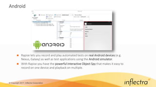 © Copyright 2017, Inflectra Corporation
Android
 Rapise lets you record and play automated tests on real Android devices (e.g.
Nexus, Galaxy) as well as test applications using the Android simulator.
 With Rapise you have the powerful interactive Object Spy that makes it easy to
record on one device and playback on multiple.
 
