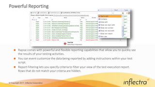 © Copyright 2017, Inflectra Corporation
Powerful Reporting
 Rapise comes with powerful and flexible reporting capabilities that allow you to quickly see
the results of your testing activities.
 You can event customize the data being reported by adding instructions within your test
script.
 Report Filtering lets you specify criteria to filter your view of the test execution report.
Rows that do not match your criteria are hidden.
 