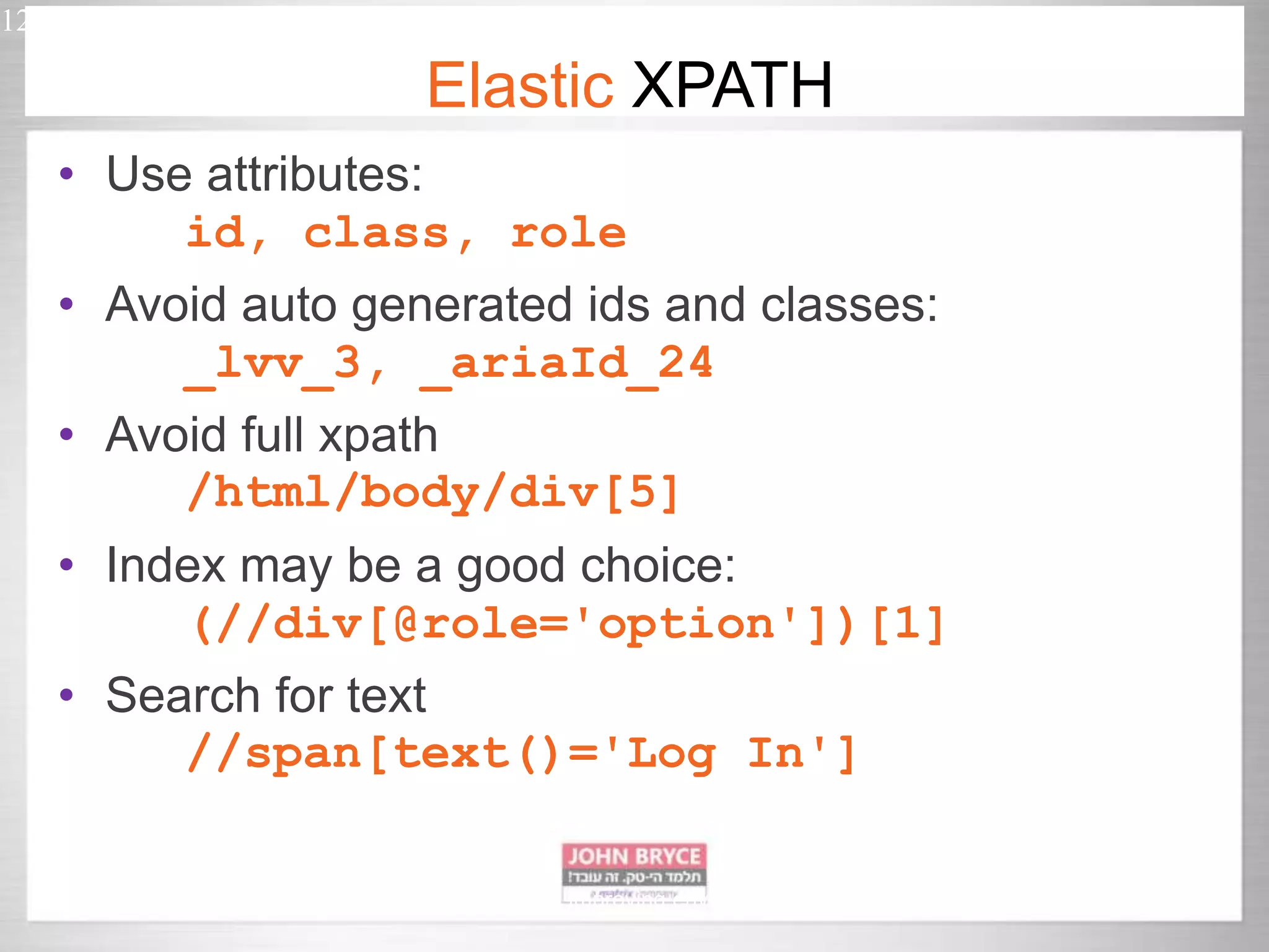 • Use attributes: id, class, role • Avoid auto generated ids and classes: _lvv_3, _ariaId_24 • Avoid full xpath /html/body/div[5] • Index may be a good choice: (//div[@role='option'])[1] • Search for text //span[text()='Log In'] 12 Automated UI testing in uncontrollably improving environment Elastic XPATH 