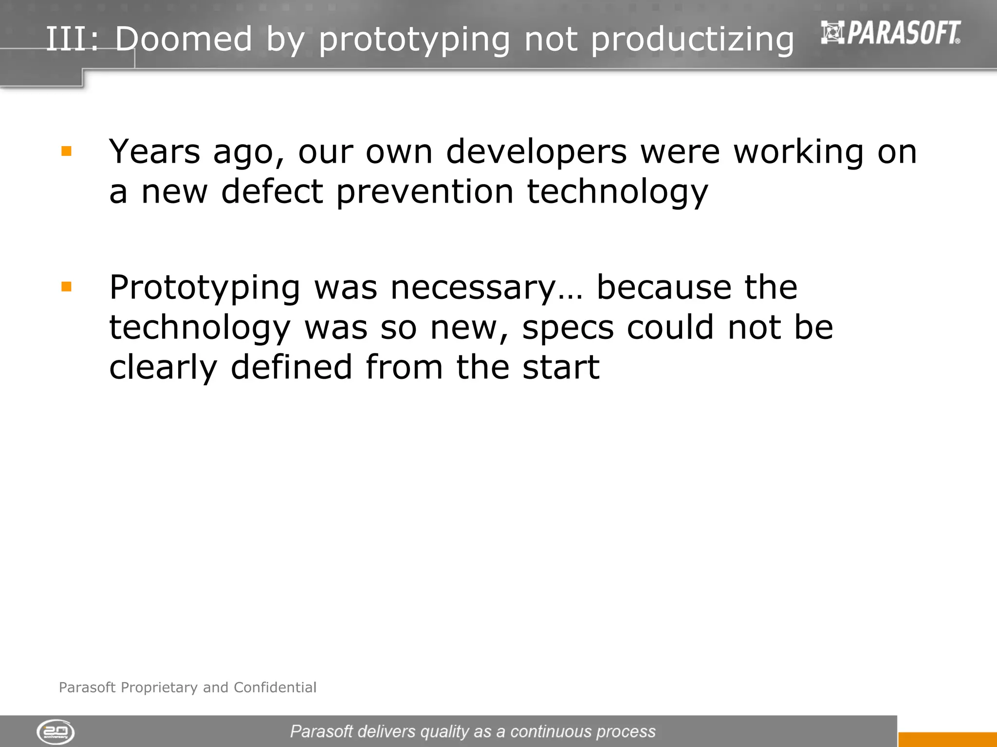III: Doomed by prototyping not productizing


       Years ago, our own developers were working on
       a new defect prevention technology

       Prototyping was necessary… because the
       technology was so new, specs could not be
       clearly defined from the start




Parasoft Proprietary and Confidential
 