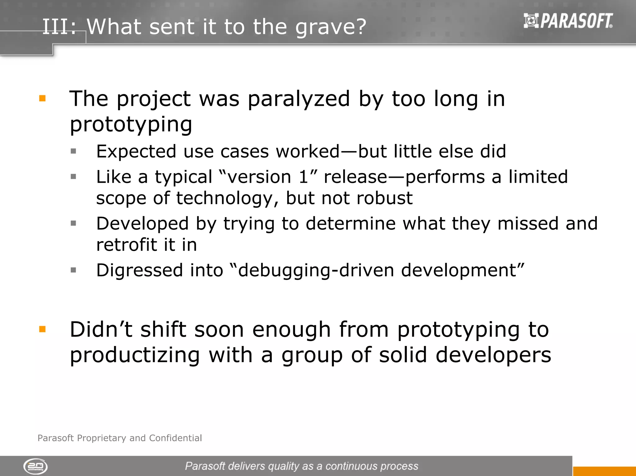 III: What sent it to the grave?


       The project was paralyzed by too long in
       prototyping
             Expected use cases worked—but little else did
             Like a typical “version 1” release—performs a limited
             scope of technology, but not robust
             Developed by trying to determine what they missed and
             retrofit it in
             Digressed into “debugging-driven development”


       Didn’t shift soon enough from prototyping to
       productizing with a group of solid developers


Parasoft Proprietary and Confidential
 