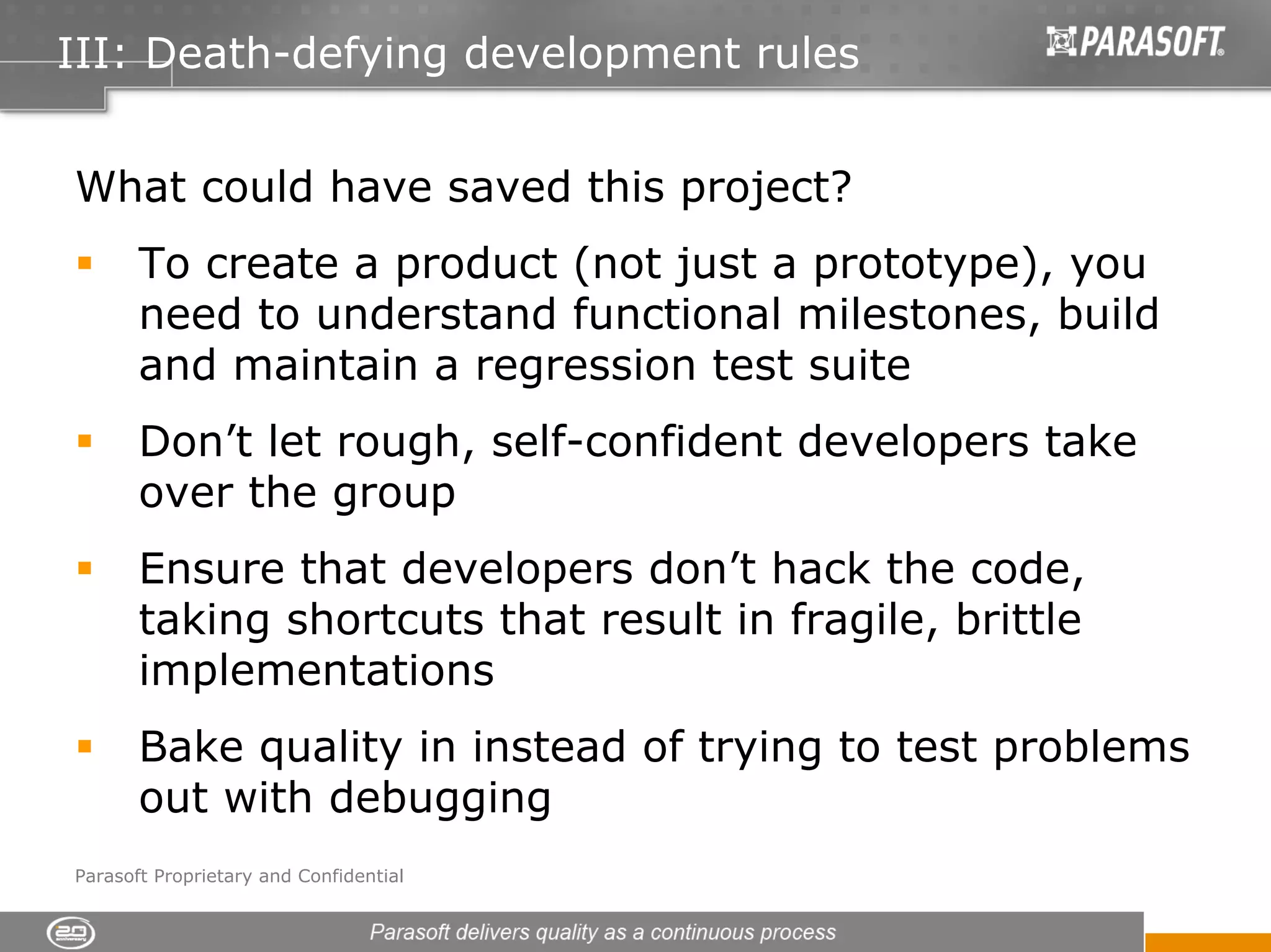 III: Death-defying development rules


What could have saved this project?
       To create a product (not just a prototype), you
       need to understand functional milestones, build
       and maintain a regression test suite
       Don’t let rough, self-confident developers take
       over the group
       Ensure that developers don’t hack the code,
       taking shortcuts that result in fragile, brittle
       implementations
       Bake quality in instead of trying to test problems
       out with debugging
Parasoft Proprietary and Confidential
 