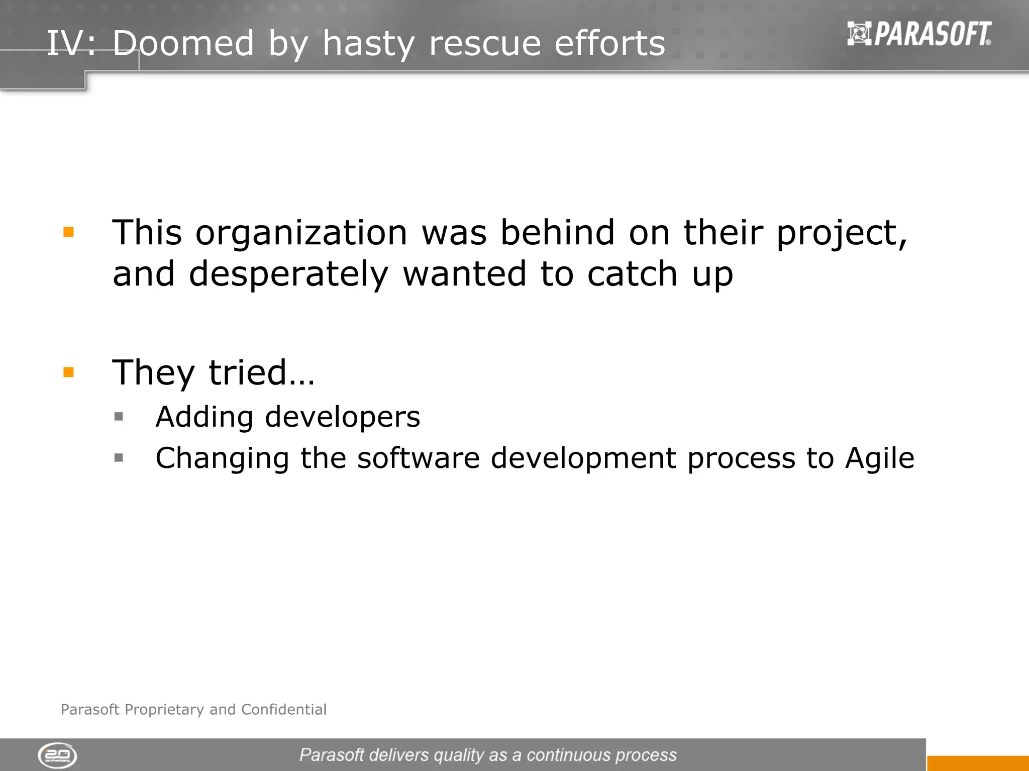 IV: Doomed by hasty rescue efforts




       This organization was behind on their project,
       and desperately wanted to catch up

       They tried…
             Adding developers
             Changing the software development process to Agile




Parasoft Proprietary and Confidential
 