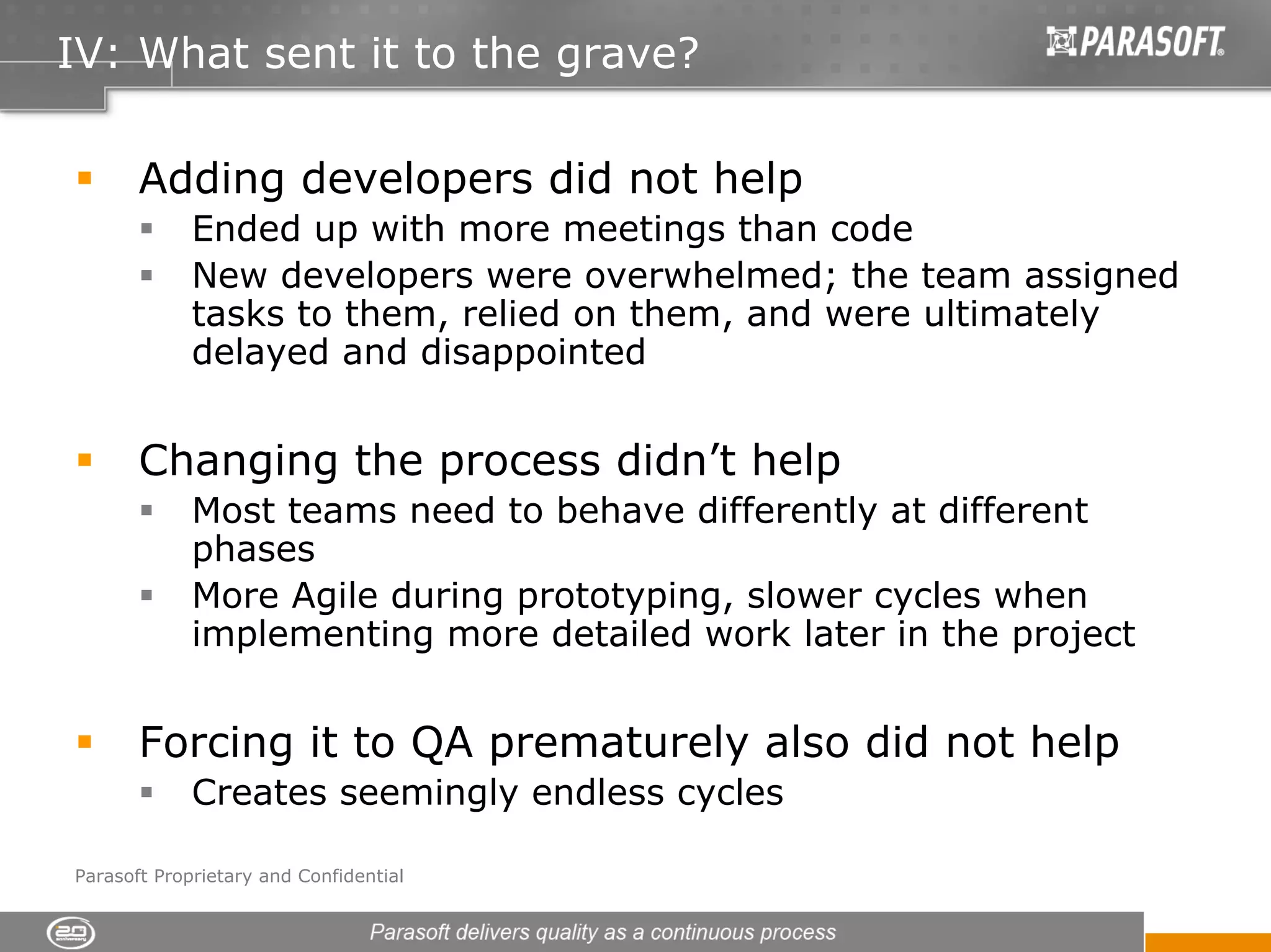IV: What sent it to the grave?

       Adding developers did not help
             Ended up with more meetings than code
             New developers were overwhelmed; the team assigned
             tasks to them, relied on them, and were ultimately
             delayed and disappointed


       Changing the process didn’t help
             Most teams need to behave differently at different
             phases
             More Agile during prototyping, slower cycles when
             implementing more detailed work later in the project


       Forcing it to QA prematurely also did not help
             Creates seemingly endless cycles

Parasoft Proprietary and Confidential
 