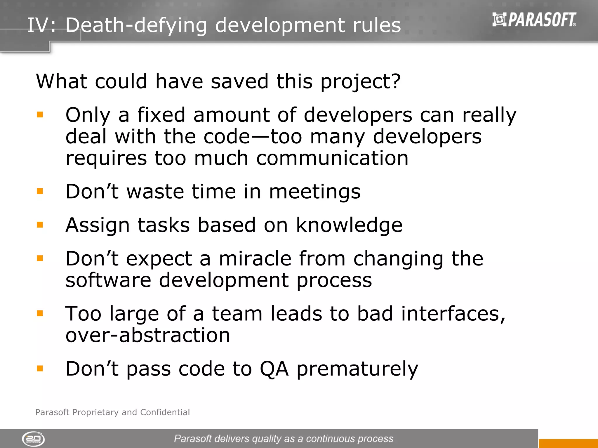 IV: Death-defying development rules

What could have saved this project?
       Only a fixed amount of developers can really
       deal with the code—too many developers
       requires too much communication
       Don’t waste time in meetings
       Assign tasks based on knowledge
       Don’t expect a miracle from changing the
       software development process
       Too large of a team leads to bad interfaces,
       over-abstraction
       Don’t pass code to QA prematurely
Parasoft Proprietary and Confidential
 