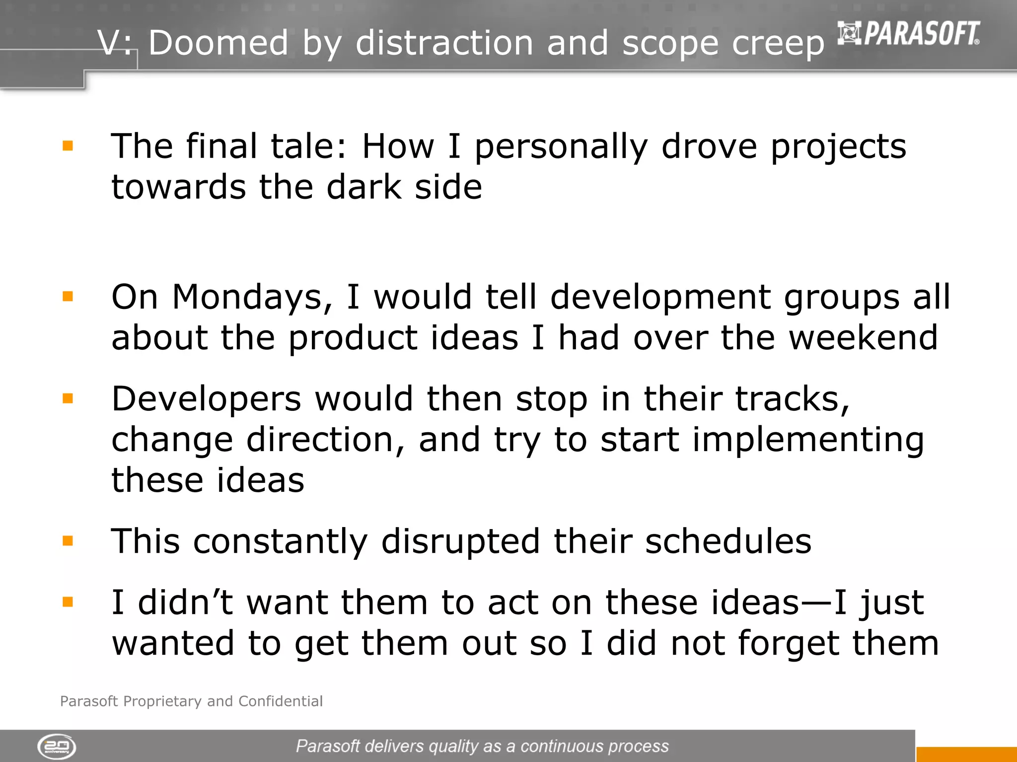 V: Doomed by distraction and scope creep


       The final tale: How I personally drove projects
       towards the dark side


       On Mondays, I would tell development groups all
       about the product ideas I had over the weekend
       Developers would then stop in their tracks,
       change direction, and try to start implementing
       these ideas
       This constantly disrupted their schedules
       I didn’t want them to act on these ideas—I just
       wanted to get them out so I did not forget them
Parasoft Proprietary and Confidential
 