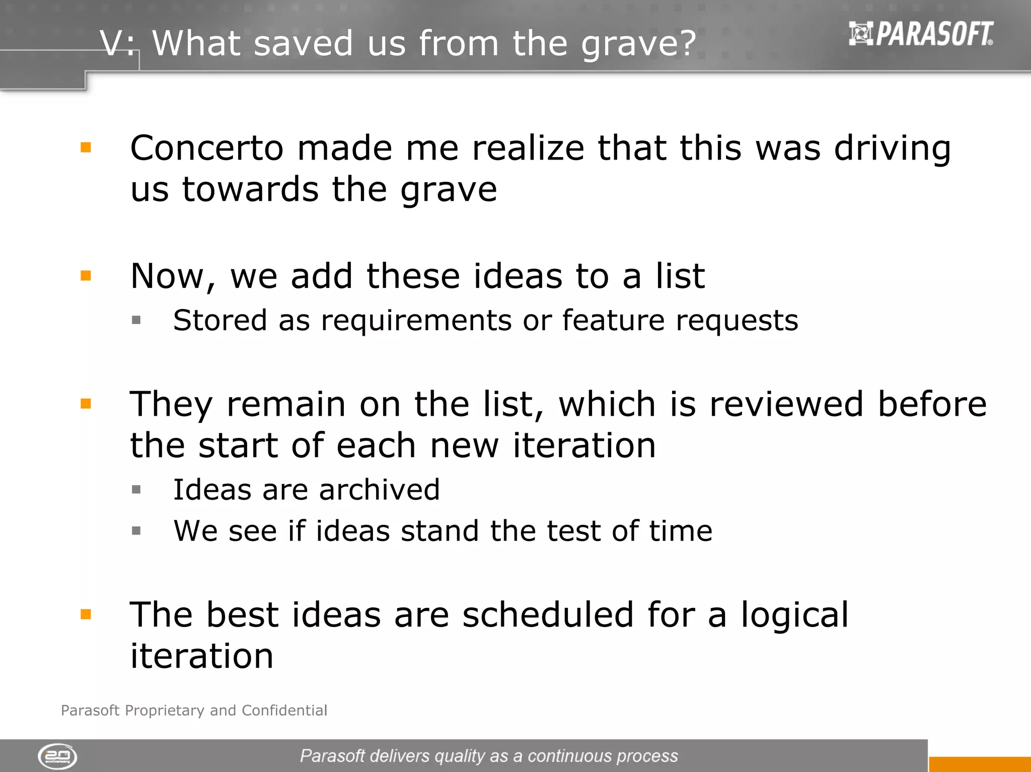 V: What saved us from the grave?


         Concerto made me realize that this was driving
         us towards the grave

         Now, we add these ideas to a list
               Stored as requirements or feature requests

         They remain on the list, which is reviewed before
         the start of each new iteration
               Ideas are archived
               We see if ideas stand the test of time

         The best ideas are scheduled for a logical
         iteration
Parasoft Proprietary and Confidential
 