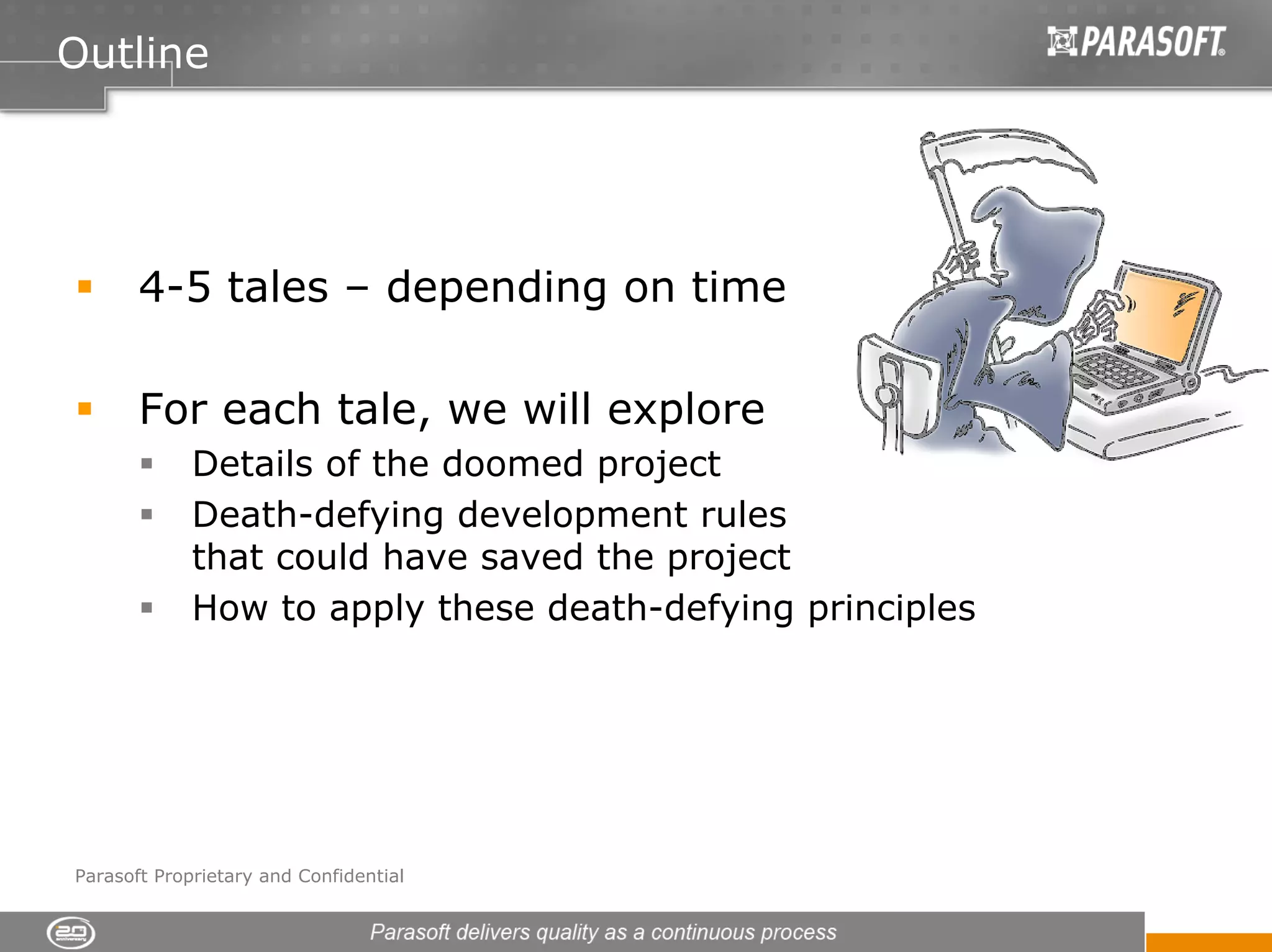 Outline




       4-5 tales – depending on time

       For each tale, we will explore
             Details of the doomed project
             Death-defying development rules
             that could have saved the project
             How to apply these death-defying principles




Parasoft Proprietary and Confidential
 