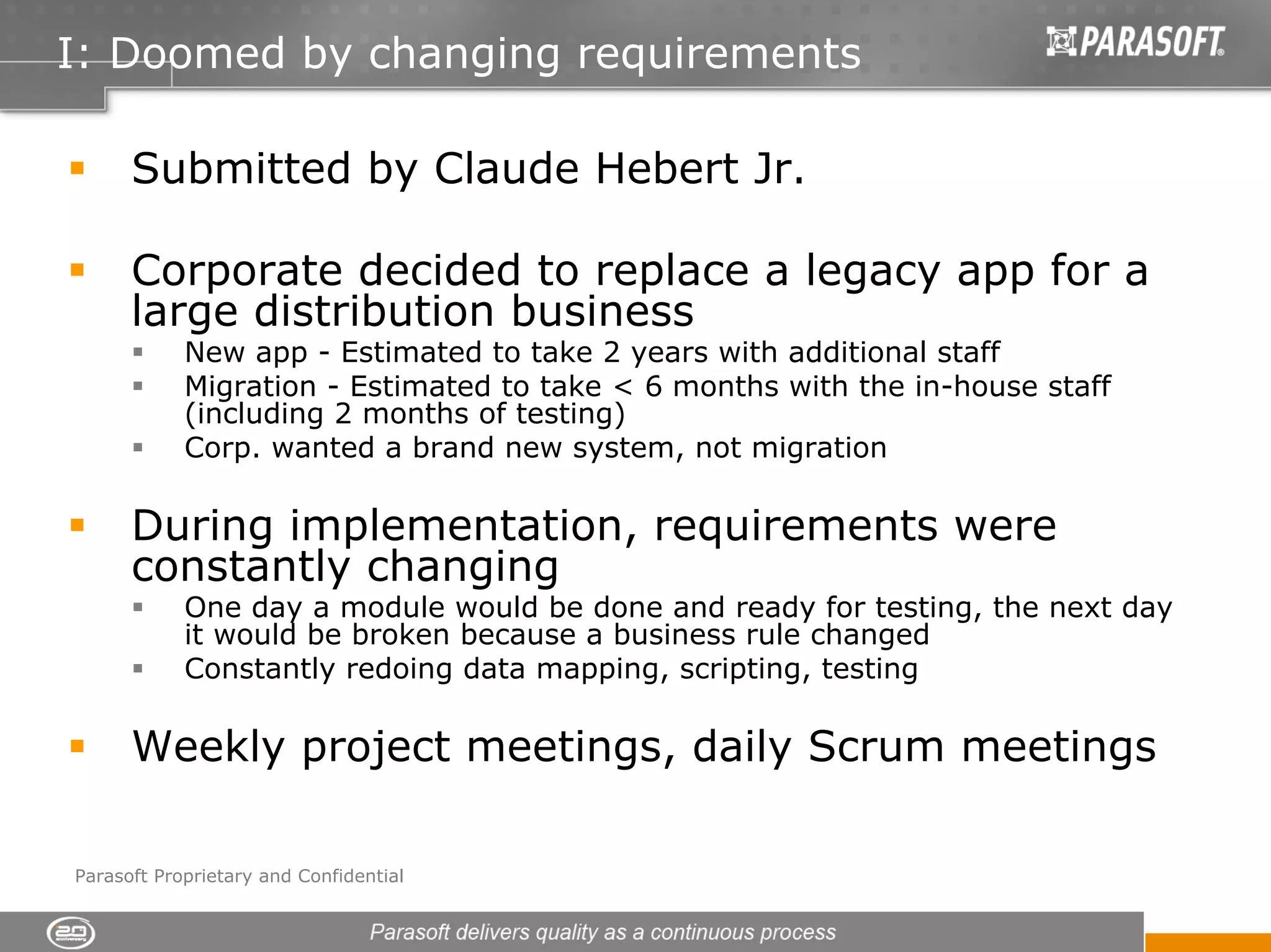 I: Doomed by changing requirements

      Submitted by Claude Hebert Jr.

      Corporate decided to replace a legacy app for a
      large distribution business
            New app - Estimated to take 2 years with additional staff
            Migration - Estimated to take < 6 months with the in-house staff
            (including 2 months of testing)
            Corp. wanted a brand new system, not migration

      During implementation, requirements were
      constantly changing
            One day a module would be done and ready for testing, the next day
            it would be broken because a business rule changed
            Constantly redoing data mapping, scripting, testing

      Weekly project meetings, daily Scrum meetings

Parasoft Proprietary and Confidential
 