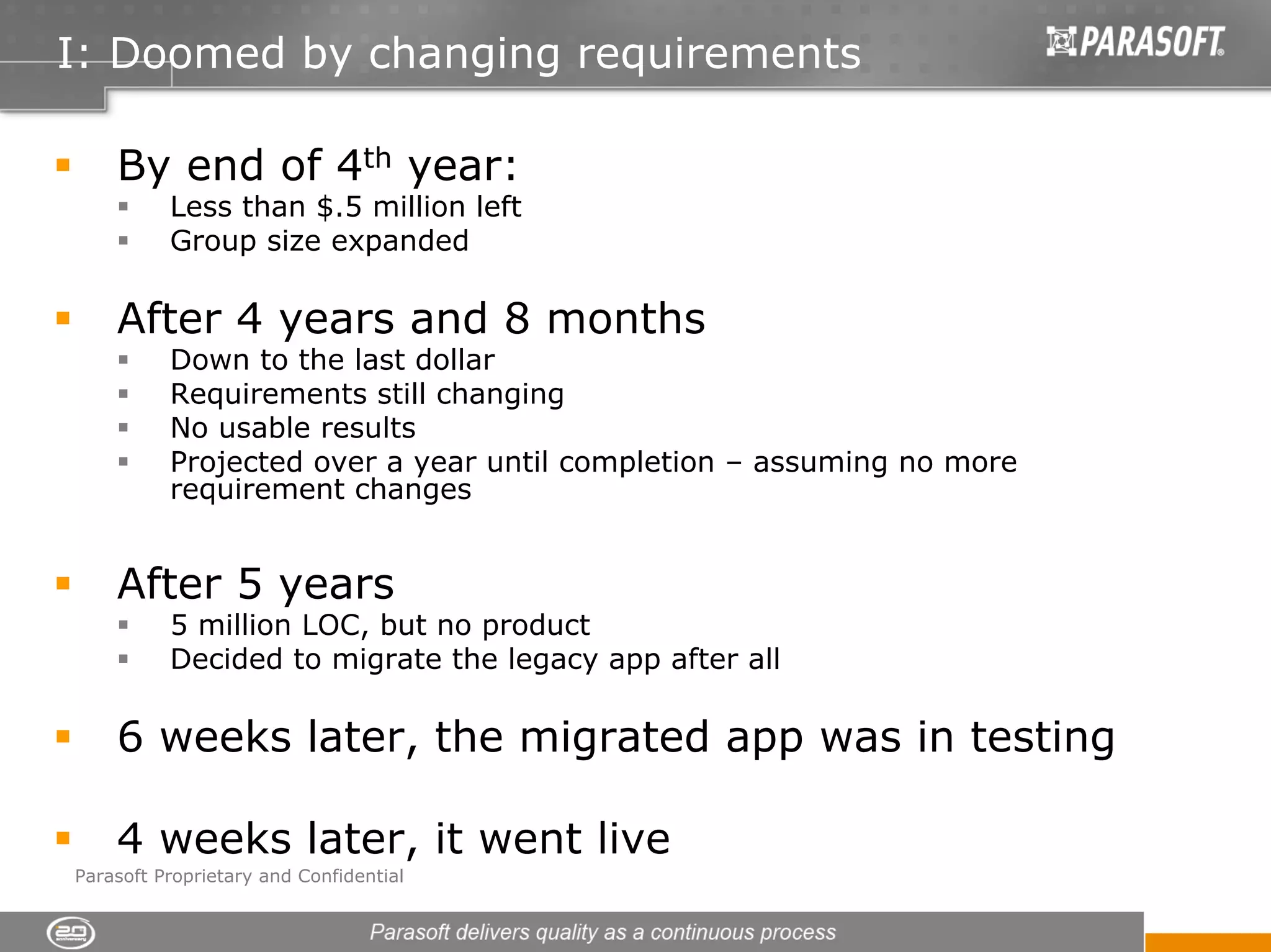 I: Doomed by changing requirements

    By end of 4th year:
          Less than $.5 million left
          Group size expanded

    After 4 years and 8 months
          Down to the last dollar
          Requirements still changing
          No usable results
          Projected over a year until completion – assuming no more
          requirement changes


    After 5 years
          5 million LOC, but no product
          Decided to migrate the legacy app after all

    6 weeks later, the migrated app was in testing

    4 weeks later, it went live
Parasoft Proprietary and Confidential
 