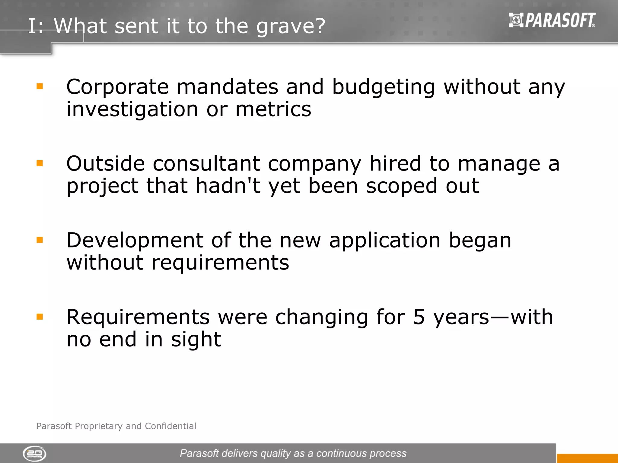 I: What sent it to the grave?

      Corporate mandates and budgeting without any
      investigation or metrics

      Outside consultant company hired to manage a
      project that hadn't yet been scoped out

      Development of the new application began
      without requirements

      Requirements were changing for 5 years—with
      no end in sight



Parasoft Proprietary and Confidential
 