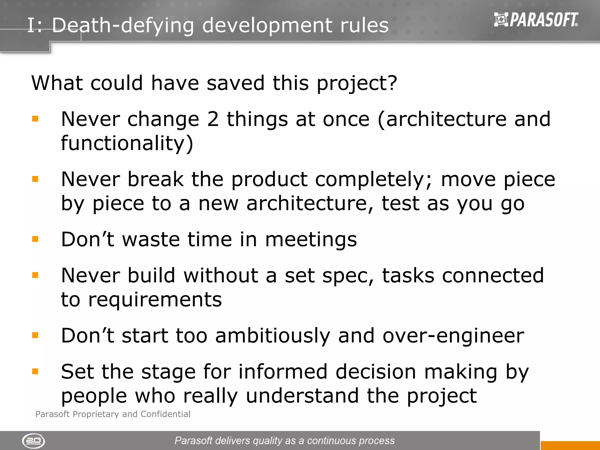 I: Death-defying development rules

What could have saved this project?
      Never change 2 things at once (architecture and
      functionality)
      Never break the product completely; move piece
      by piece to a new architecture, test as you go
      Don’t waste time in meetings
      Never build without a set spec, tasks connected
      to requirements
      Don’t start too ambitiously and over-engineer
      Set the stage for informed decision making by
      people who really understand the project
Parasoft Proprietary and Confidential
 