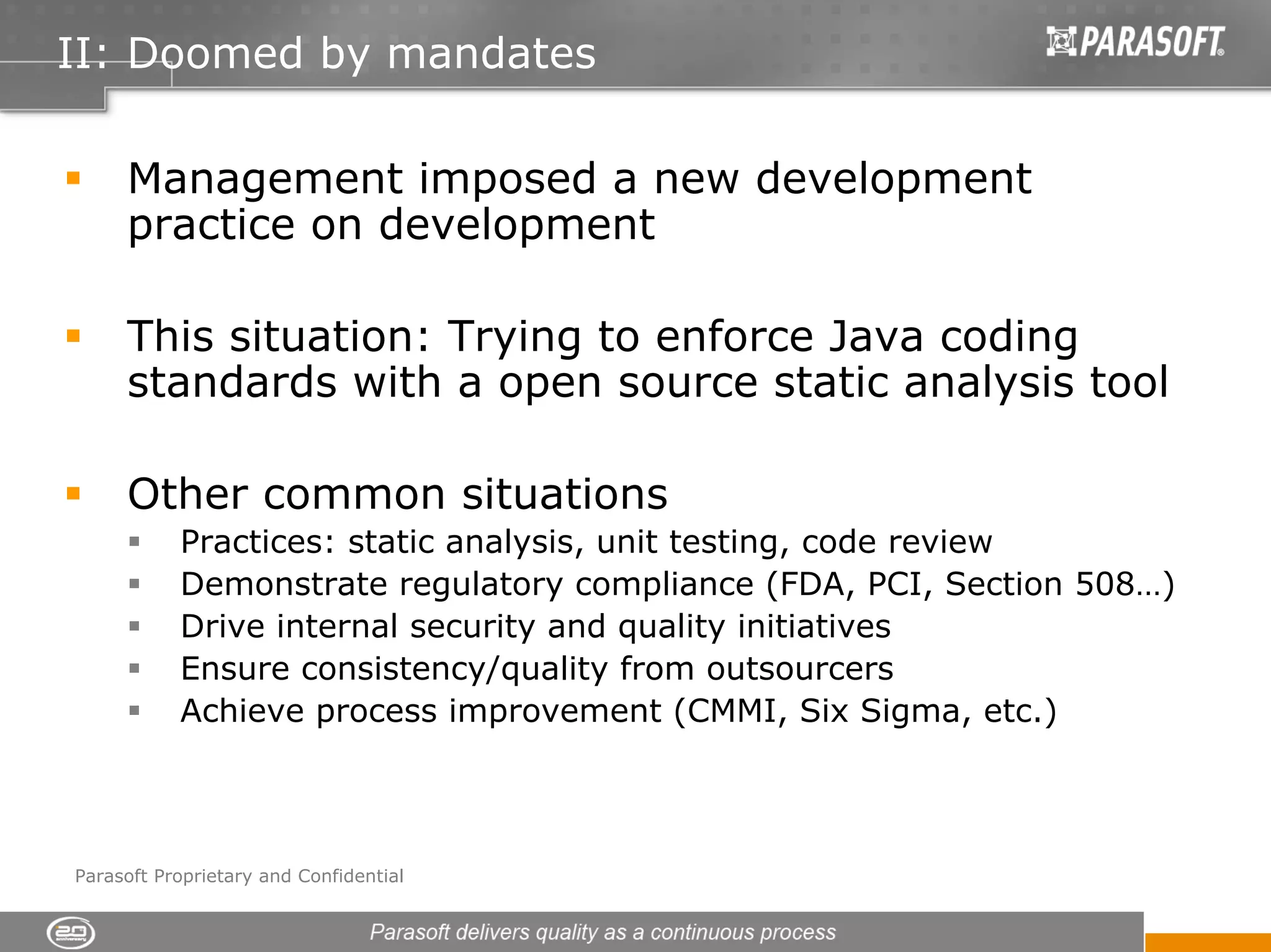 II: Doomed by mandates

     Management imposed a new development
     practice on development

     This situation: Trying to enforce Java coding
     standards with a open source static analysis tool

     Other common situations
           Practices: static analysis, unit testing, code review
           Demonstrate regulatory compliance (FDA, PCI, Section 508…)
           Drive internal security and quality initiatives
           Ensure consistency/quality from outsourcers
           Achieve process improvement (CMMI, Six Sigma, etc.)




Parasoft Proprietary and Confidential
 