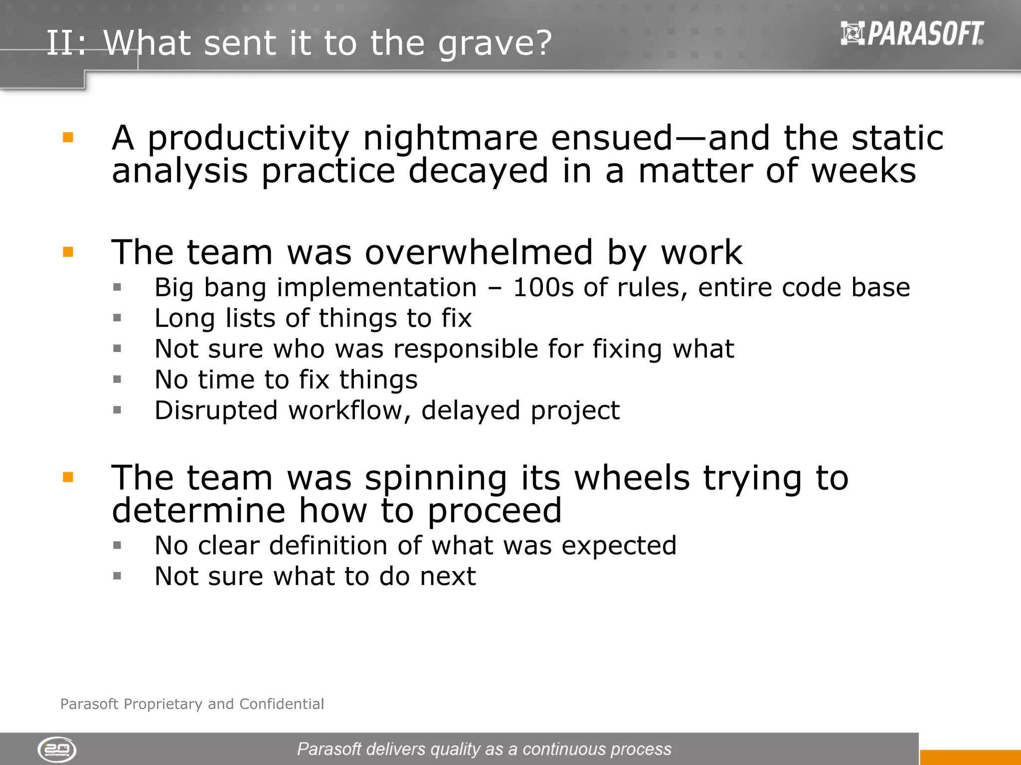 II: What sent it to the grave?

       A productivity nightmare ensued—and the static
       analysis practice decayed in a matter of weeks

       The team was overwhelmed by work
             Big bang implementation – 100s of rules, entire code base
             Long lists of things to fix
             Not sure who was responsible for fixing what
             No time to fix things
             Disrupted workflow, delayed project

       The team was spinning its wheels trying to
       determine how to proceed
             No clear definition of what was expected
             Not sure what to do next



Parasoft Proprietary and Confidential
 