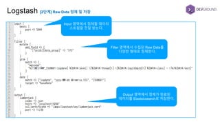 Logstash [2단계] Raw Data 정제 및 저장
Input 영역에서 정제할 데이터
스트림을 전달 받는다.
Filter 영역에서 수집된 Raw Data를
다양한 형태로 정제한다.
Output 영역에서 정제가 완료된
데이터를 Elastsicsearch로 저장한다.
 